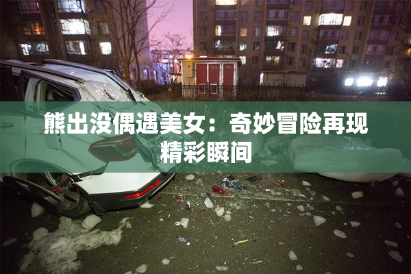熊出没偶遇美女：奇妙冒险再现精彩瞬间