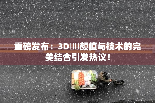 重磅发布：3D姉弚颜值与技术的完美结合引发热议！
